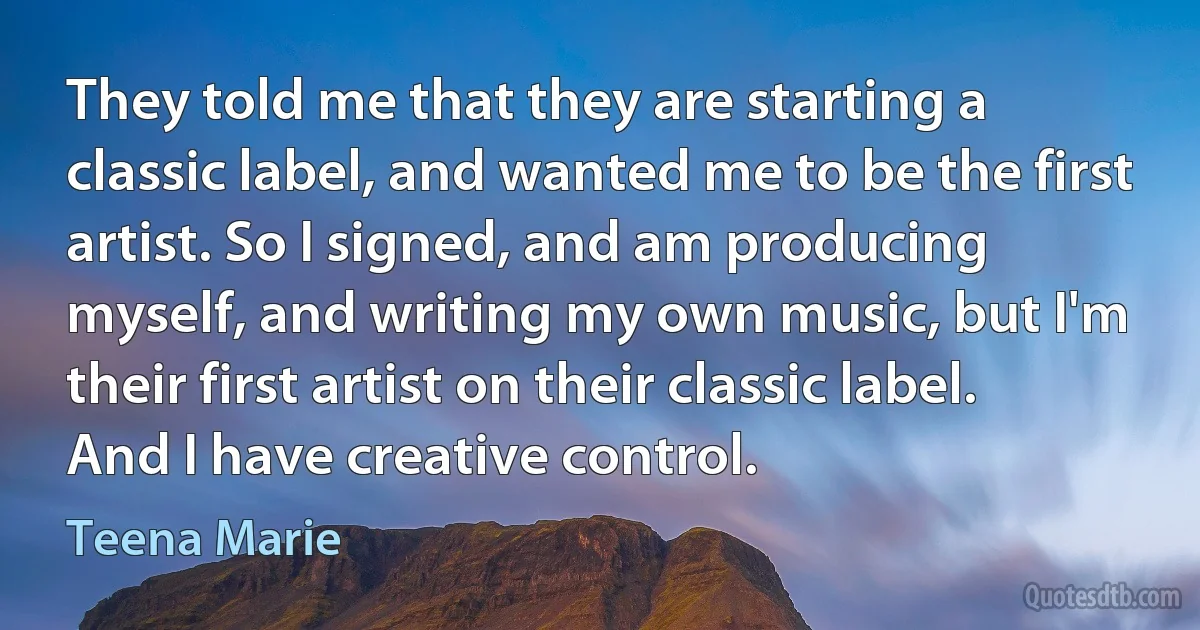 They told me that they are starting a classic label, and wanted me to be the first artist. So I signed, and am producing myself, and writing my own music, but I'm their first artist on their classic label. And I have creative control. (Teena Marie)