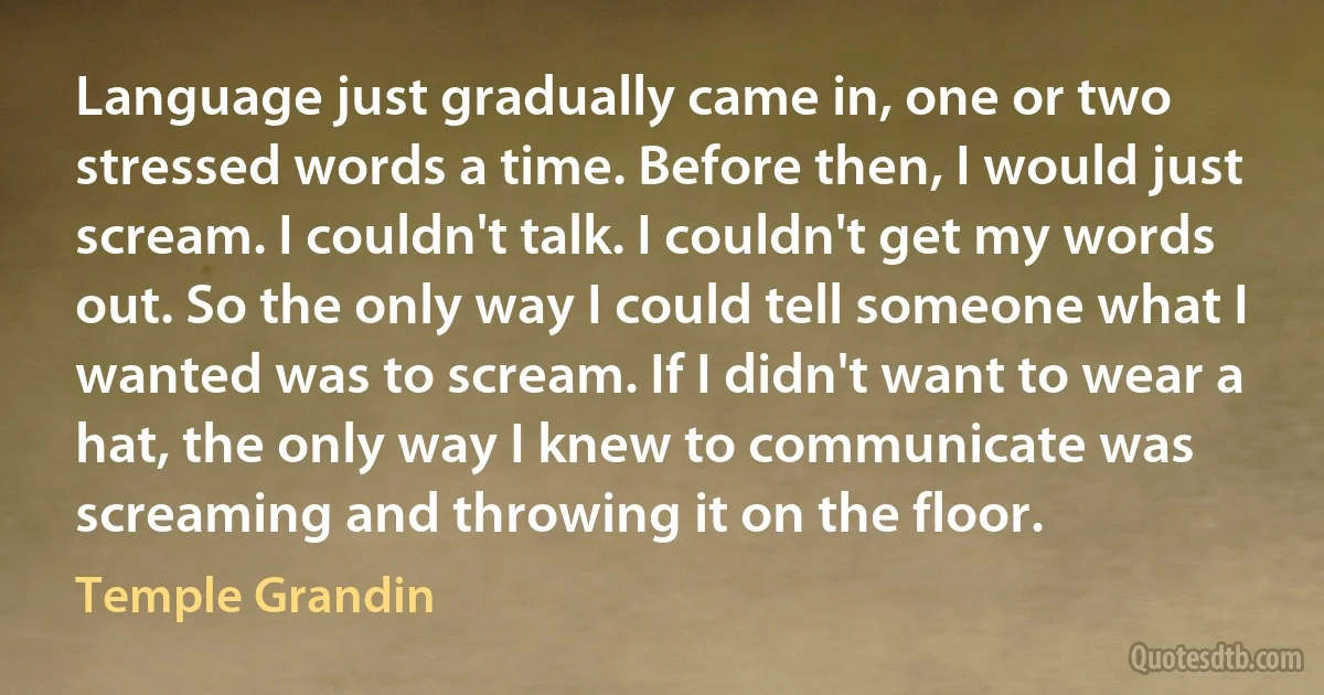 Language just gradually came in, one or two stressed words a time. Before then, I would just scream. I couldn't talk. I couldn't get my words out. So the only way I could tell someone what I wanted was to scream. If I didn't want to wear a hat, the only way I knew to communicate was screaming and throwing it on the floor. (Temple Grandin)