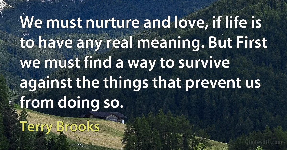 We must nurture and love, if life is to have any real meaning. But First we must find a way to survive against the things that prevent us from doing so. (Terry Brooks)