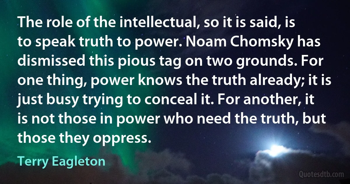 The role of the intellectual, so it is said, is to speak truth to power. Noam Chomsky has dismissed this pious tag on two grounds. For one thing, power knows the truth already; it is just busy trying to conceal it. For another, it is not those in power who need the truth, but those they oppress. (Terry Eagleton)