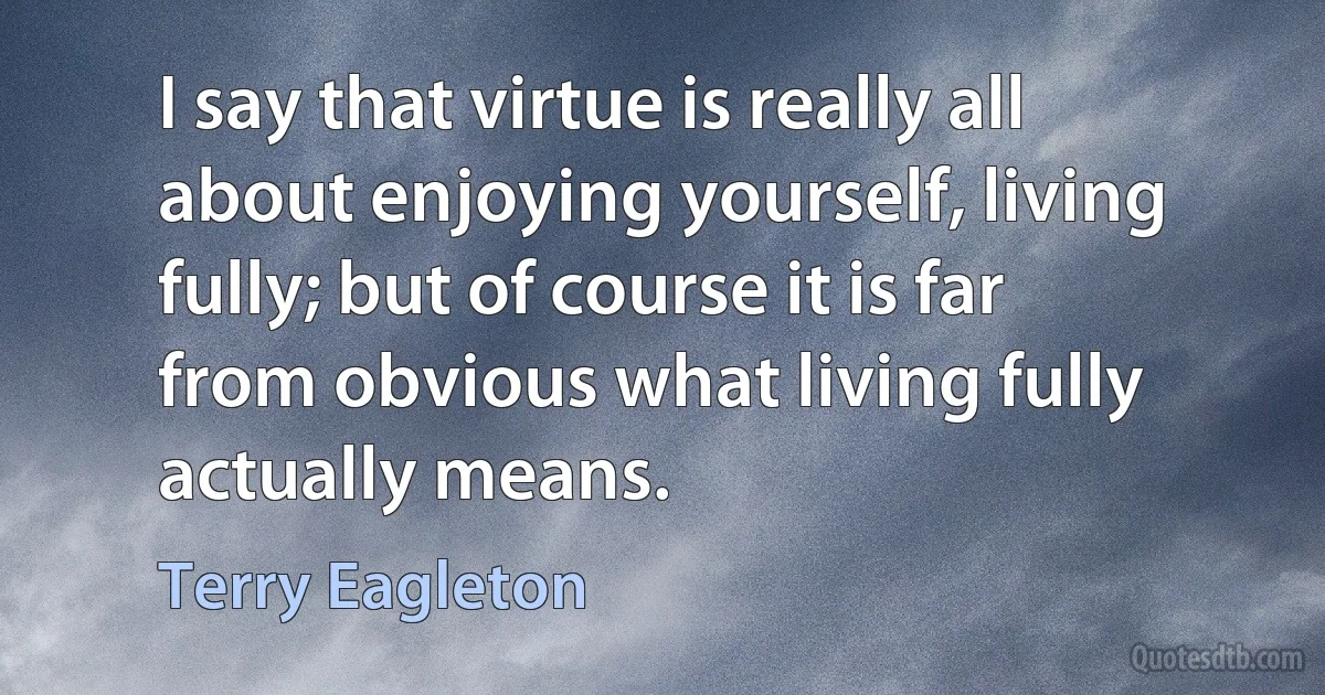 I say that virtue is really all about enjoying yourself, living fully; but of course it is far from obvious what living fully actually means. (Terry Eagleton)