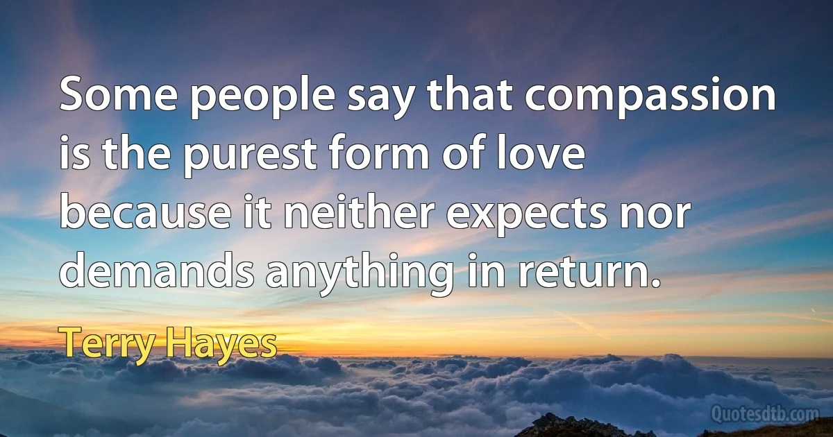 Some people say that compassion is the purest form of love because it neither expects nor demands anything in return. (Terry Hayes)