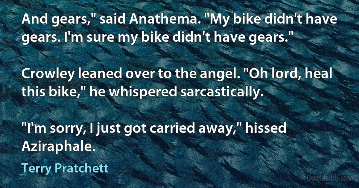 And gears," said Anathema. "My bike didn't have gears. I'm sure my bike didn't have gears."

Crowley leaned over to the angel. "Oh lord, heal this bike," he whispered sarcastically.

"I'm sorry, I just got carried away," hissed Aziraphale. (Terry Pratchett)