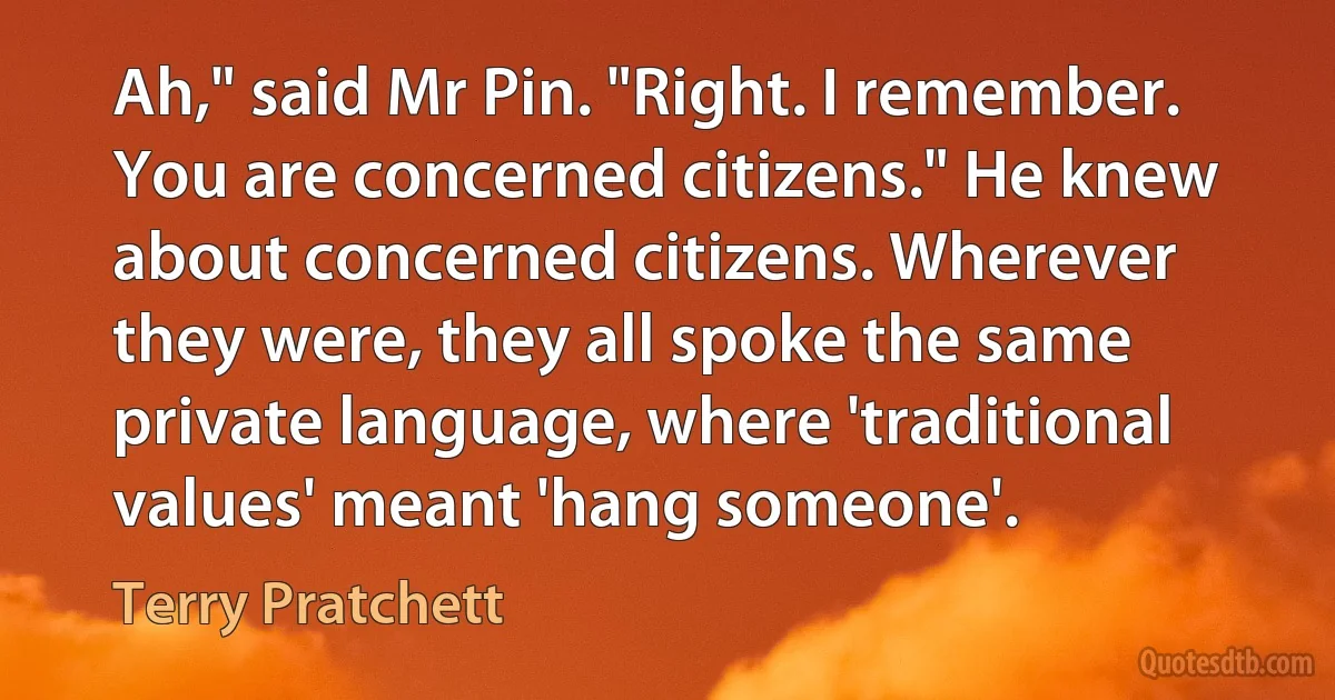 Ah," said Mr Pin. "Right. I remember. You are concerned citizens." He knew about concerned citizens. Wherever they were, they all spoke the same private language, where 'traditional values' meant 'hang someone'. (Terry Pratchett)