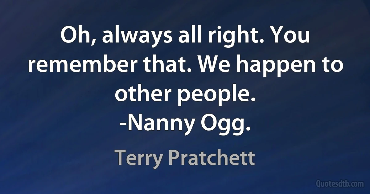 Oh, always all right. You remember that. We happen to other people.
-Nanny Ogg. (Terry Pratchett)