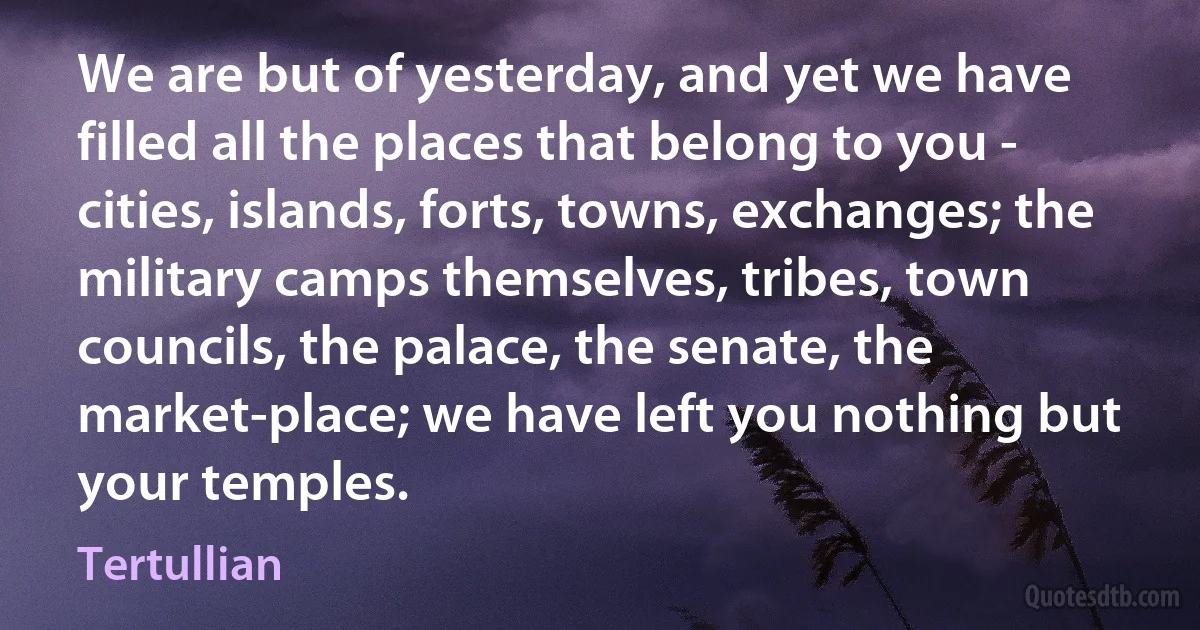 We are but of yesterday, and yet we have filled all the places that belong to you - cities, islands, forts, towns, exchanges; the military camps themselves, tribes, town councils, the palace, the senate, the market-place; we have left you nothing but your temples. (Tertullian)