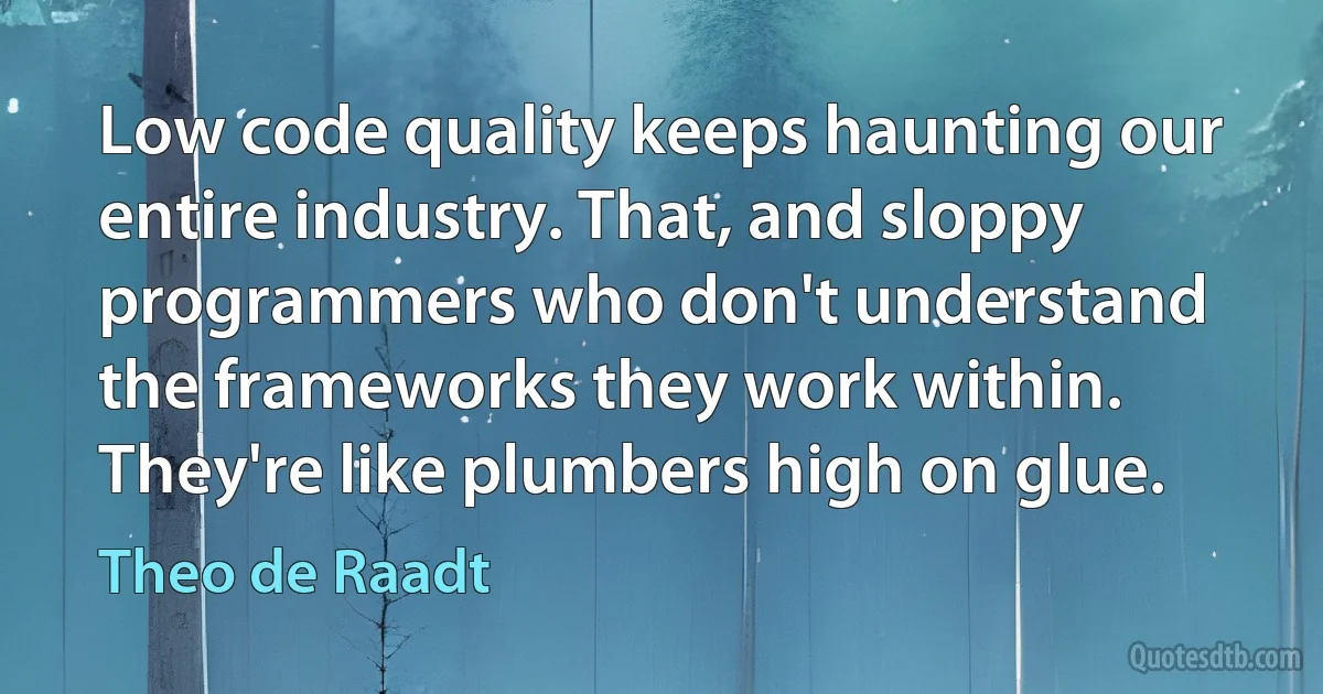 Low code quality keeps haunting our entire industry. That, and sloppy programmers who don't understand the frameworks they work within. They're like plumbers high on glue. (Theo de Raadt)