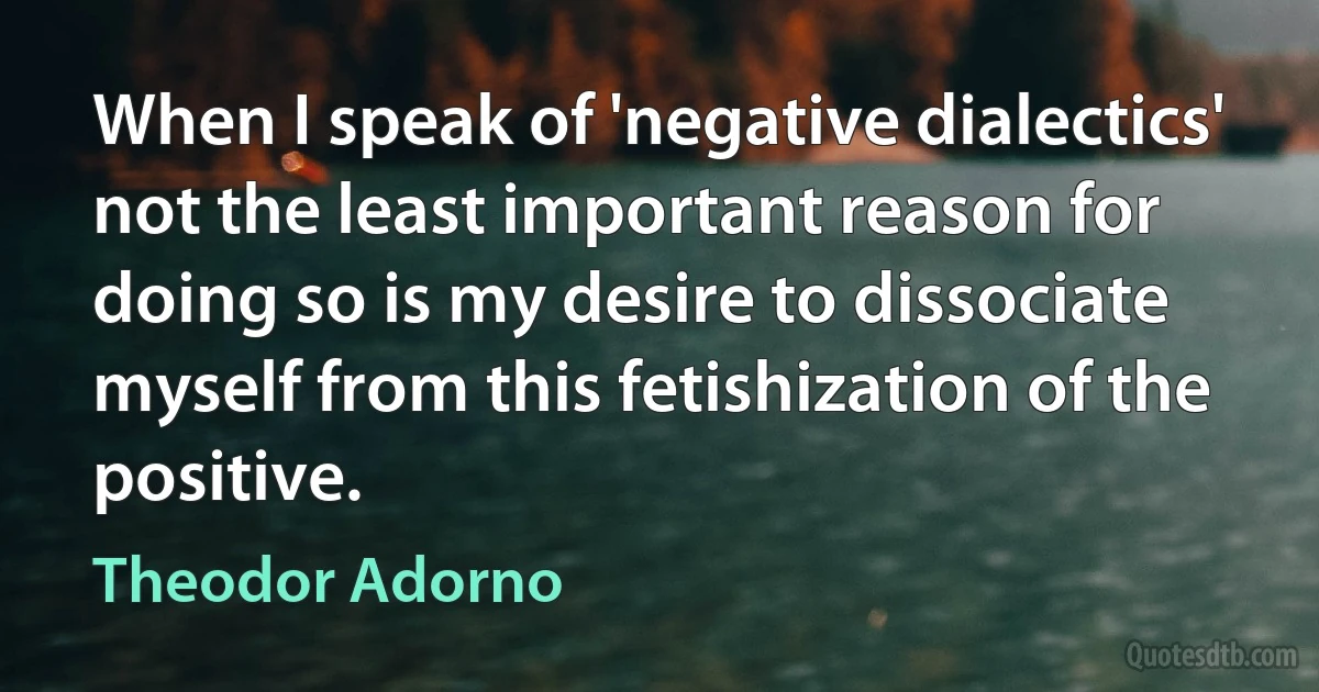 When I speak of 'negative dialectics' not the least important reason for doing so is my desire to dissociate myself from this fetishization of the positive. (Theodor Adorno)