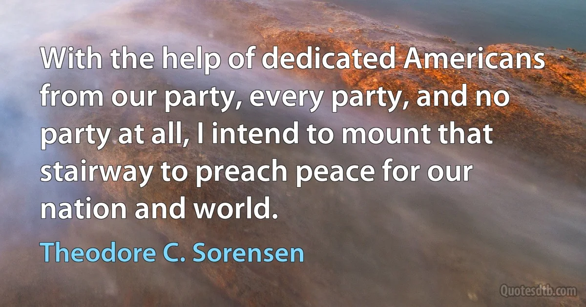 With the help of dedicated Americans from our party, every party, and no party at all, I intend to mount that stairway to preach peace for our nation and world. (Theodore C. Sorensen)