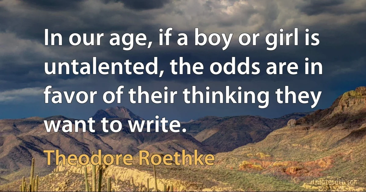 In our age, if a boy or girl is untalented, the odds are in favor of their thinking they want to write. (Theodore Roethke)