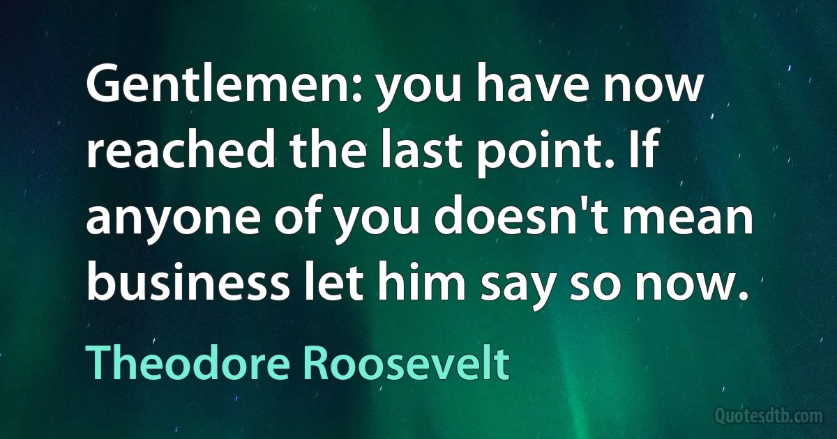 Gentlemen: you have now reached the last point. If anyone of you doesn't mean business let him say so now. (Theodore Roosevelt)