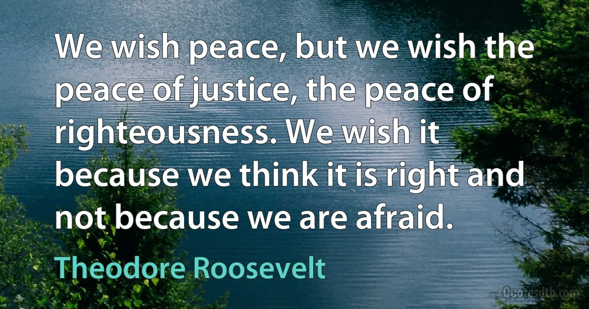 We wish peace, but we wish the peace of justice, the peace of righteousness. We wish it because we think it is right and not because we are afraid. (Theodore Roosevelt)