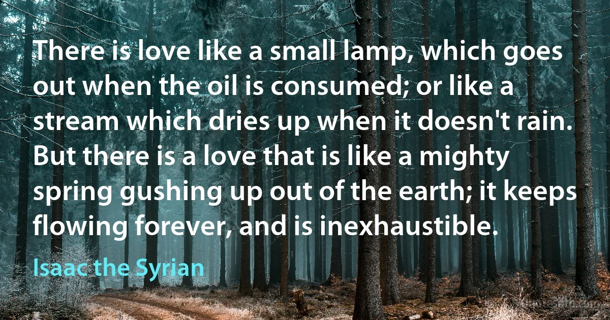 There is love like a small lamp, which goes out when the oil is consumed; or like a stream which dries up when it doesn't rain. But there is a love that is like a mighty spring gushing up out of the earth; it keeps flowing forever, and is inexhaustible. (Isaac the Syrian)