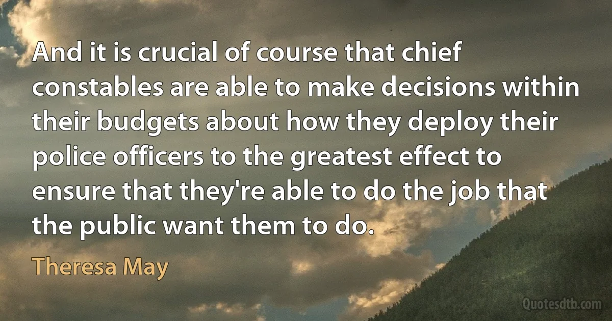 And it is crucial of course that chief constables are able to make decisions within their budgets about how they deploy their police officers to the greatest effect to ensure that they're able to do the job that the public want them to do. (Theresa May)