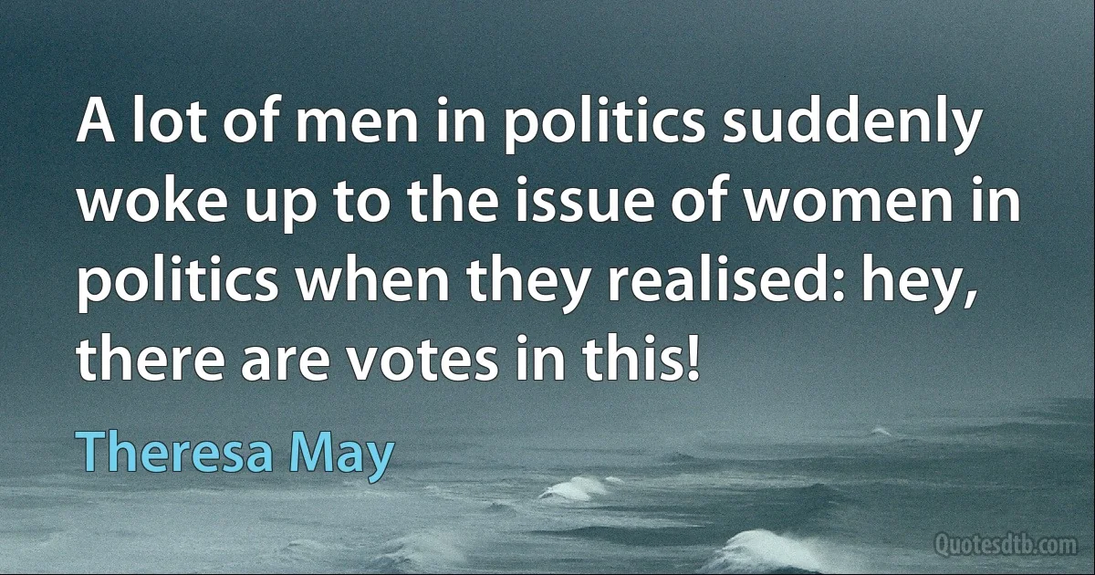 A lot of men in politics suddenly woke up to the issue of women in politics when they realised: hey, there are votes in this! (Theresa May)