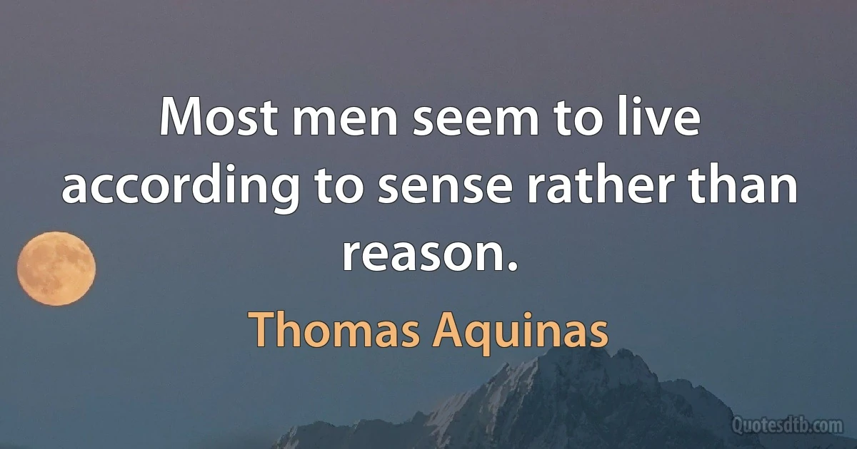 Most men seem to live according to sense rather than reason. (Thomas Aquinas)