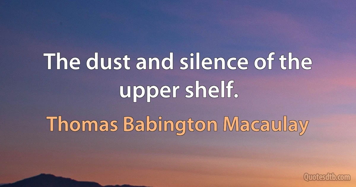 The dust and silence of the upper shelf. (Thomas Babington Macaulay)