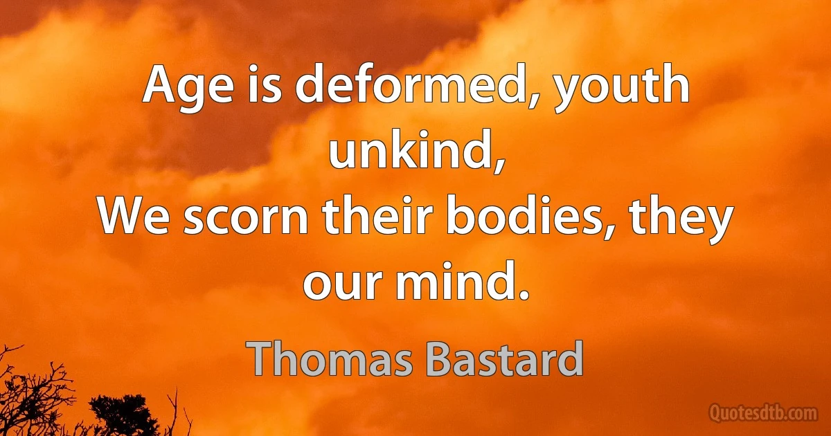 Age is deformed, youth unkind,
We scorn their bodies, they our mind. (Thomas Bastard)