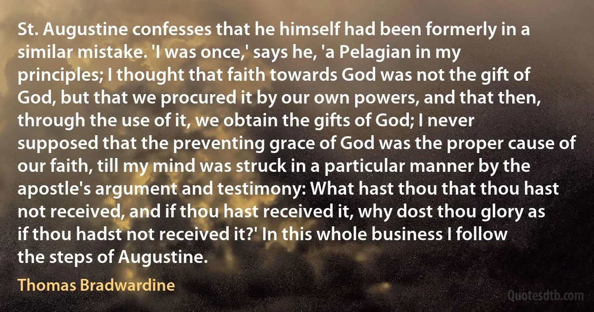 St. Augustine confesses that he himself had been formerly in a similar mistake. 'I was once,' says he, 'a Pelagian in my principles; I thought that faith towards God was not the gift of God, but that we procured it by our own powers, and that then, through the use of it, we obtain the gifts of God; I never supposed that the preventing grace of God was the proper cause of our faith, till my mind was struck in a particular manner by the apostle's argument and testimony: What hast thou that thou hast not received, and if thou hast received it, why dost thou glory as if thou hadst not received it?' In this whole business I follow the steps of Augustine. (Thomas Bradwardine)