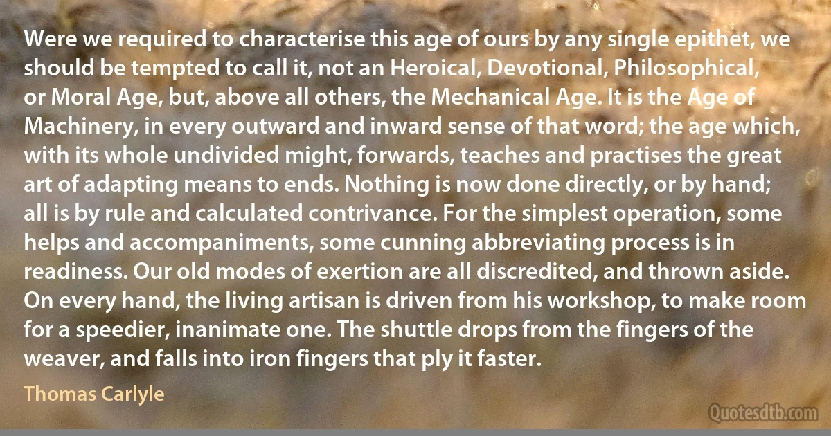 Were we required to characterise this age of ours by any single epithet, we should be tempted to call it, not an Heroical, Devotional, Philosophical, or Moral Age, but, above all others, the Mechanical Age. It is the Age of Machinery, in every outward and inward sense of that word; the age which, with its whole undivided might, forwards, teaches and practises the great art of adapting means to ends. Nothing is now done directly, or by hand; all is by rule and calculated contrivance. For the simplest operation, some helps and accompaniments, some cunning abbreviating process is in readiness. Our old modes of exertion are all discredited, and thrown aside. On every hand, the living artisan is driven from his workshop, to make room for a speedier, inanimate one. The shuttle drops from the fingers of the weaver, and falls into iron fingers that ply it faster. (Thomas Carlyle)