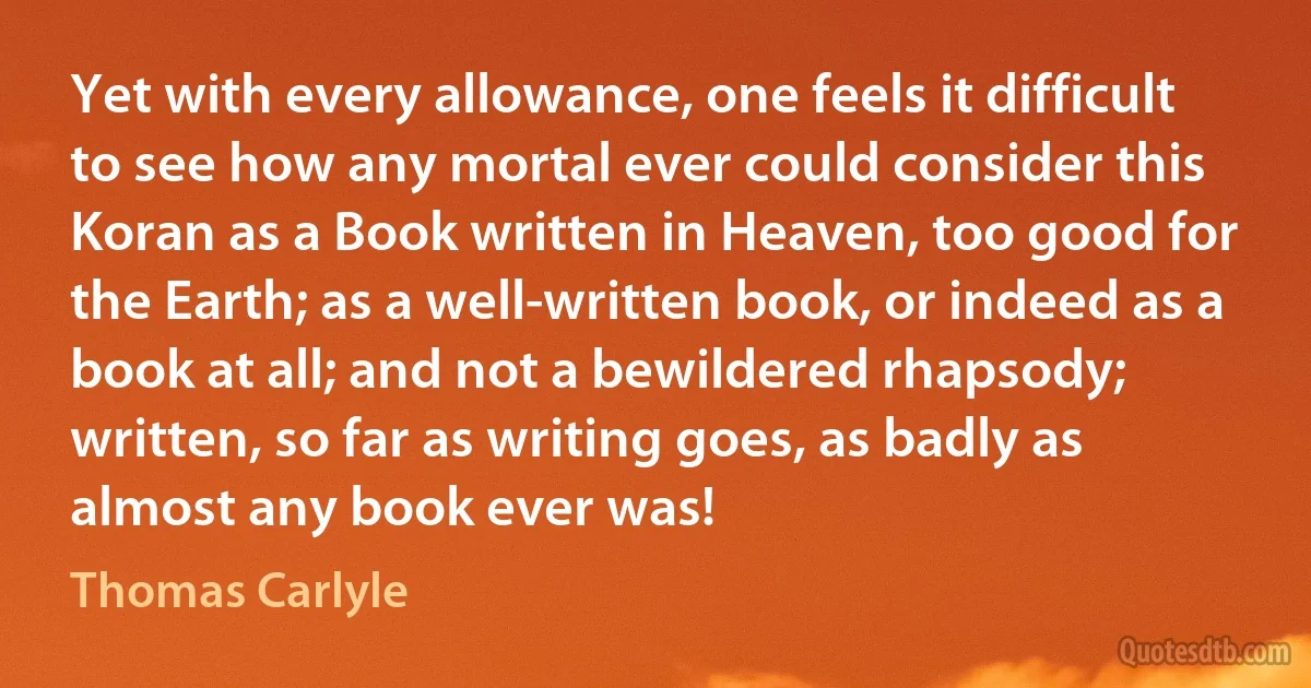 Yet with every allowance, one feels it difficult to see how any mortal ever could consider this Koran as a Book written in Heaven, too good for the Earth; as a well-written book, or indeed as a book at all; and not a bewildered rhapsody; written, so far as writing goes, as badly as almost any book ever was! (Thomas Carlyle)