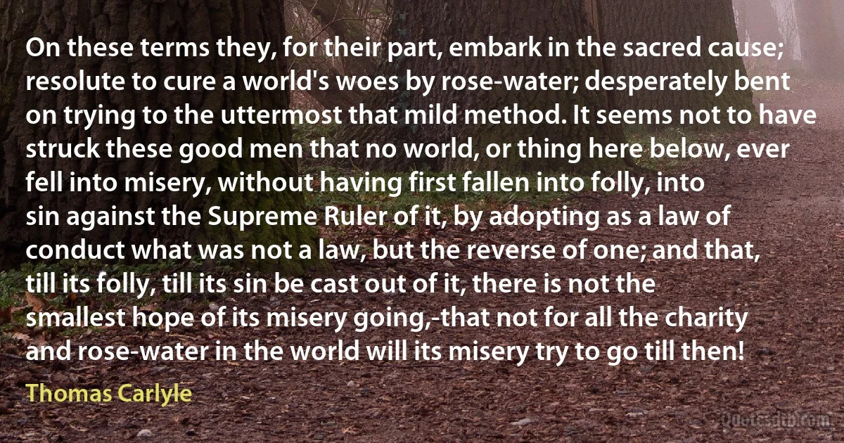 On these terms they, for their part, embark in the sacred cause; resolute to cure a world's woes by rose-water; desperately bent on trying to the uttermost that mild method. It seems not to have struck these good men that no world, or thing here below, ever fell into misery, without having first fallen into folly, into sin against the Supreme Ruler of it, by adopting as a law of conduct what was not a law, but the reverse of one; and that, till its folly, till its sin be cast out of it, there is not the smallest hope of its misery going,-that not for all the charity and rose-water in the world will its misery try to go till then! (Thomas Carlyle)