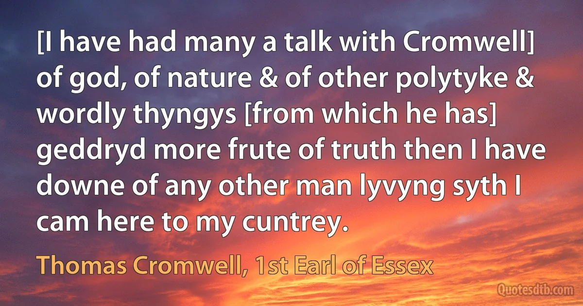 [I have had many a talk with Cromwell] of god, of nature & of other polytyke & wordly thyngys [from which he has] geddryd more frute of truth then I have downe of any other man lyvyng syth I cam here to my cuntrey. (Thomas Cromwell, 1st Earl of Essex)