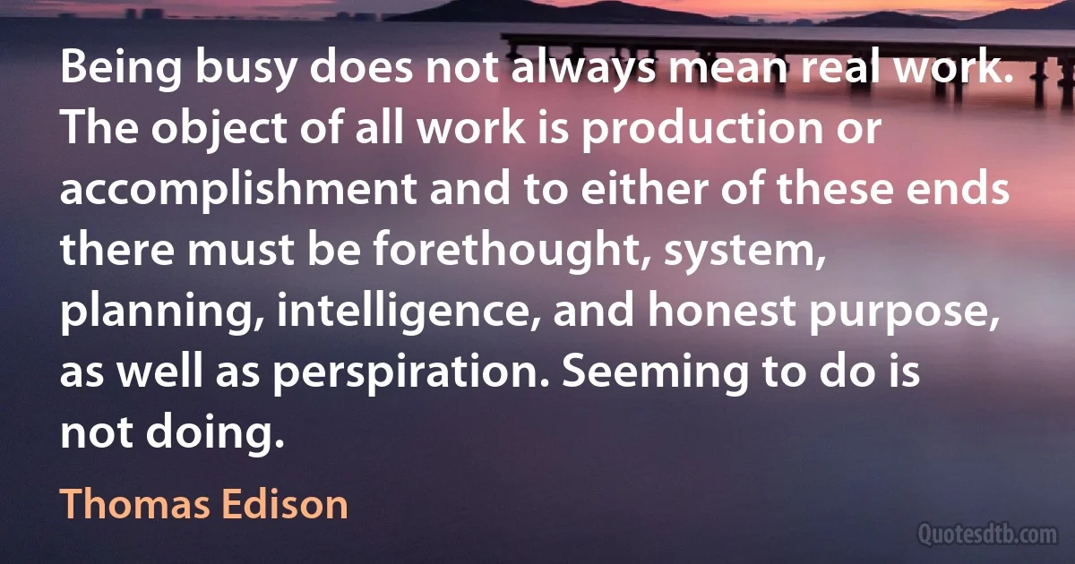 Being busy does not always mean real work. The object of all work is production or accomplishment and to either of these ends there must be forethought, system, planning, intelligence, and honest purpose, as well as perspiration. Seeming to do is not doing. (Thomas Edison)