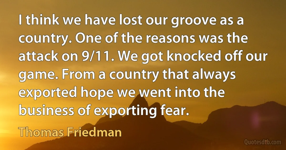 I think we have lost our groove as a country. One of the reasons was the attack on 9/11. We got knocked off our game. From a country that always exported hope we went into the business of exporting fear. (Thomas Friedman)