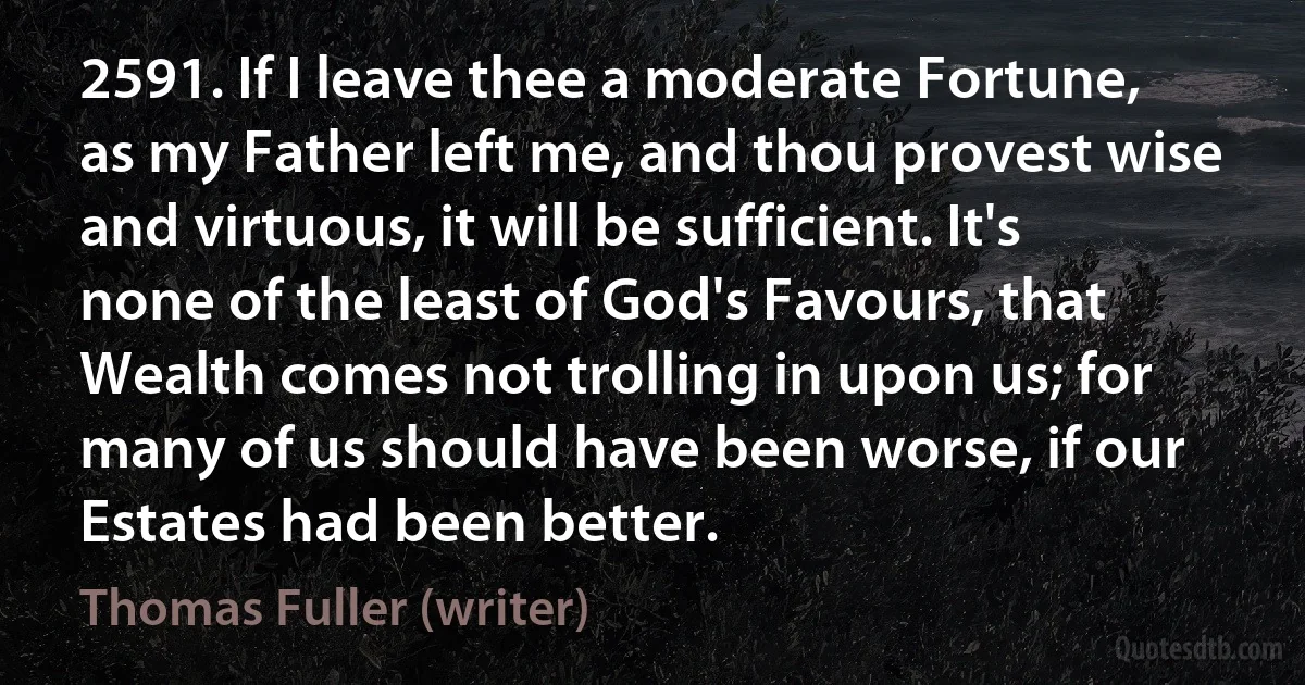 2591. If I leave thee a moderate Fortune, as my Father left me, and thou provest wise and virtuous, it will be sufficient. It's none of the least of God's Favours, that Wealth comes not trolling in upon us; for many of us should have been worse, if our Estates had been better. (Thomas Fuller (writer))