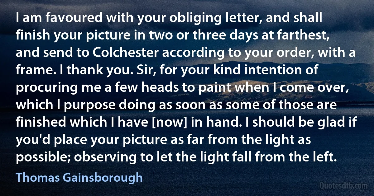 I am favoured with your obliging letter, and shall finish your picture in two or three days at farthest, and send to Colchester according to your order, with a frame. I thank you. Sir, for your kind intention of procuring me a few heads to paint when I come over, which I purpose doing as soon as some of those are finished which I have [now] in hand. I should be glad if you'd place your picture as far from the light as possible; observing to let the light fall from the left. (Thomas Gainsborough)