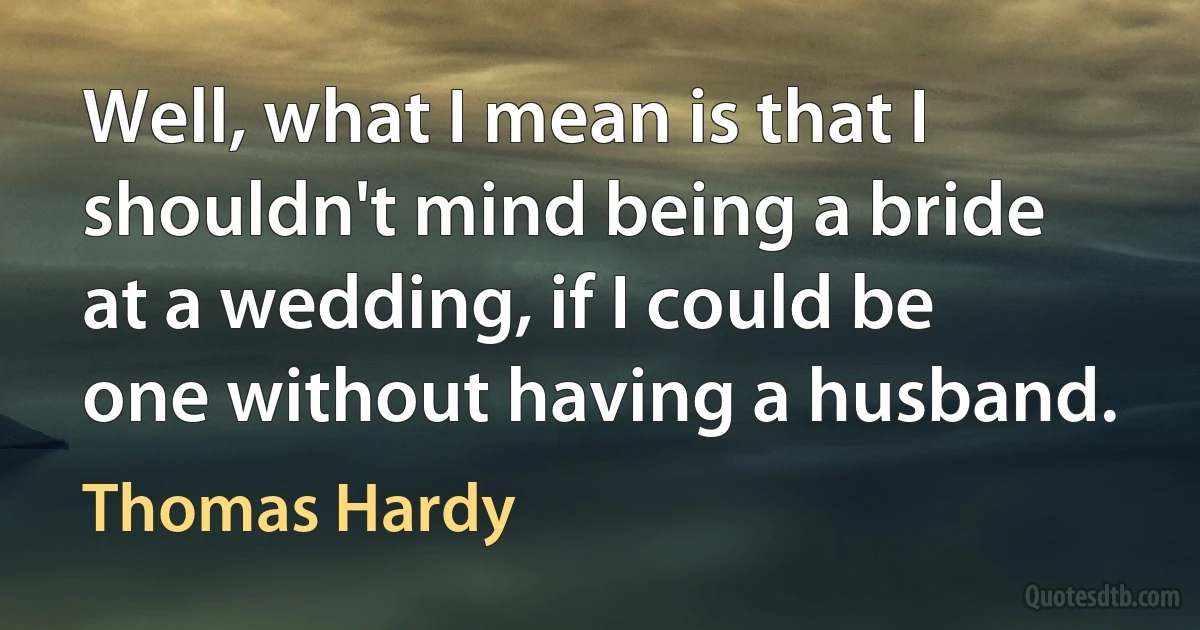 Well, what I mean is that I shouldn't mind being a bride at a wedding, if I could be one without having a husband. (Thomas Hardy)