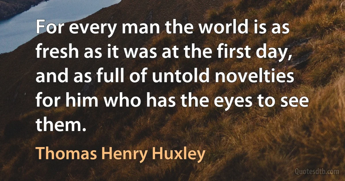 For every man the world is as fresh as it was at the first day, and as full of untold novelties for him who has the eyes to see them. (Thomas Henry Huxley)