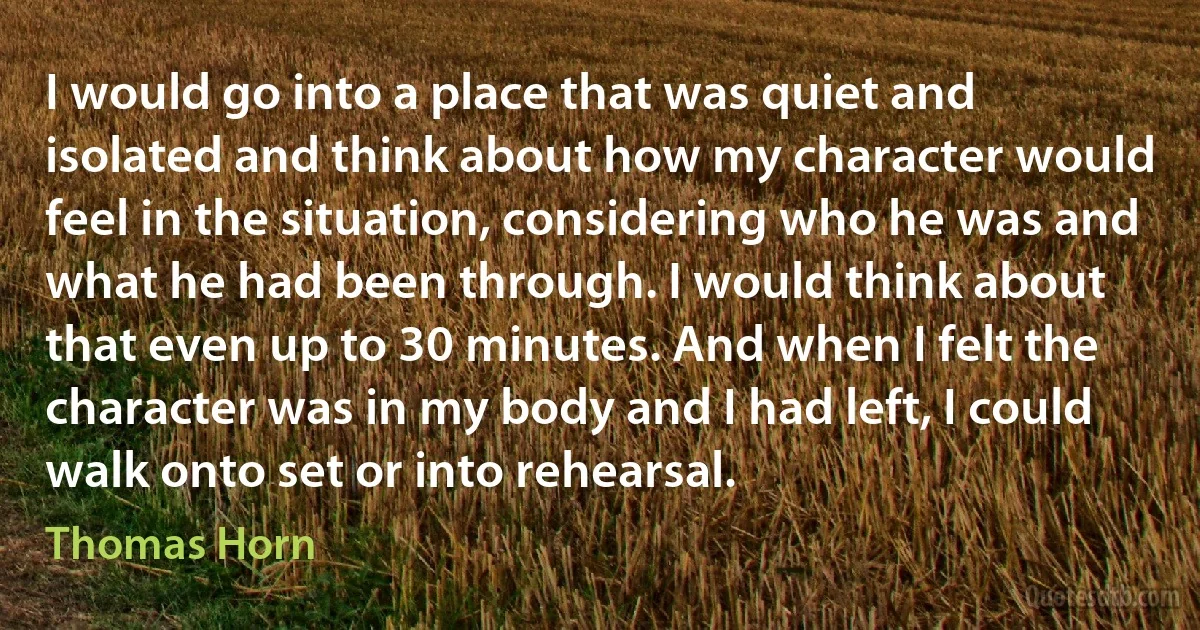 I would go into a place that was quiet and isolated and think about how my character would feel in the situation, considering who he was and what he had been through. I would think about that even up to 30 minutes. And when I felt the character was in my body and I had left, I could walk onto set or into rehearsal. (Thomas Horn)