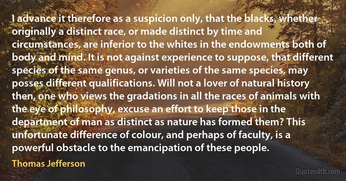 I advance it therefore as a suspicion only, that the blacks, whether originally a distinct race, or made distinct by time and circumstances, are inferior to the whites in the endowments both of body and mind. It is not against experience to suppose, that different species of the same genus, or varieties of the same species, may posses different qualifications. Will not a lover of natural history then, one who views the gradations in all the races of animals with the eye of philosophy, excuse an effort to keep those in the department of man as distinct as nature has formed them? This unfortunate difference of colour, and perhaps of faculty, is a powerful obstacle to the emancipation of these people. (Thomas Jefferson)