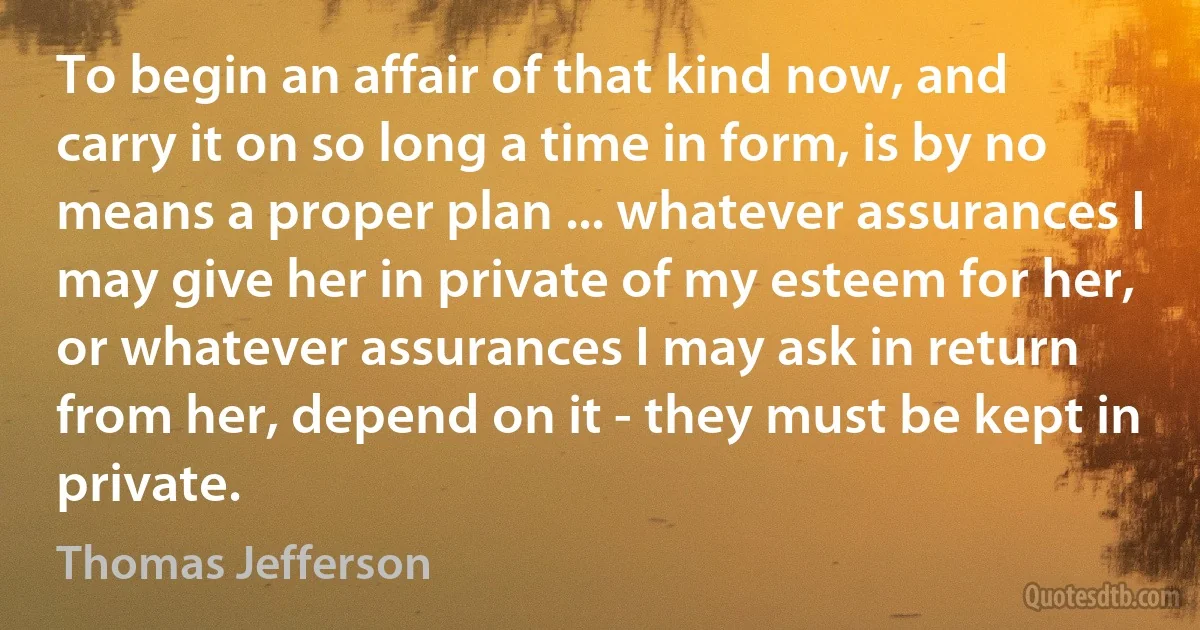 To begin an affair of that kind now, and carry it on so long a time in form, is by no means a proper plan ... whatever assurances I may give her in private of my esteem for her, or whatever assurances I may ask in return from her, depend on it - they must be kept in private. (Thomas Jefferson)