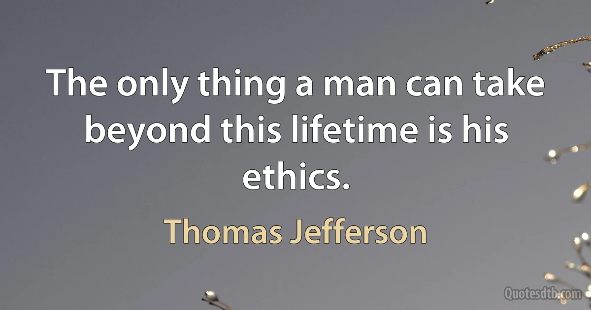 The only thing a man can take beyond this lifetime is his ethics. (Thomas Jefferson)