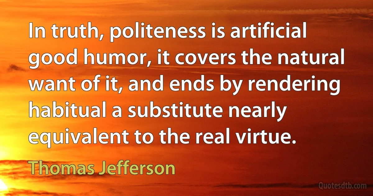 In truth, politeness is artificial good humor, it covers the natural want of it, and ends by rendering habitual a substitute nearly equivalent to the real virtue. (Thomas Jefferson)