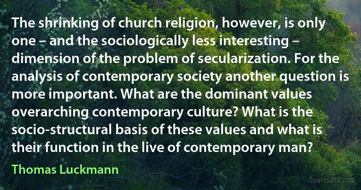 The shrinking of church religion, however, is only one – and the sociologically less interesting – dimension of the problem of secularization. For the analysis of contemporary society another question is more important. What are the dominant values overarching contemporary culture? What is the socio-structural basis of these values and what is their function in the live of contemporary man? (Thomas Luckmann)