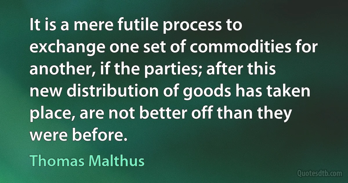 It is a mere futile process to exchange one set of commodities for another, if the parties; after this new distribution of goods has taken place, are not better off than they were before. (Thomas Malthus)