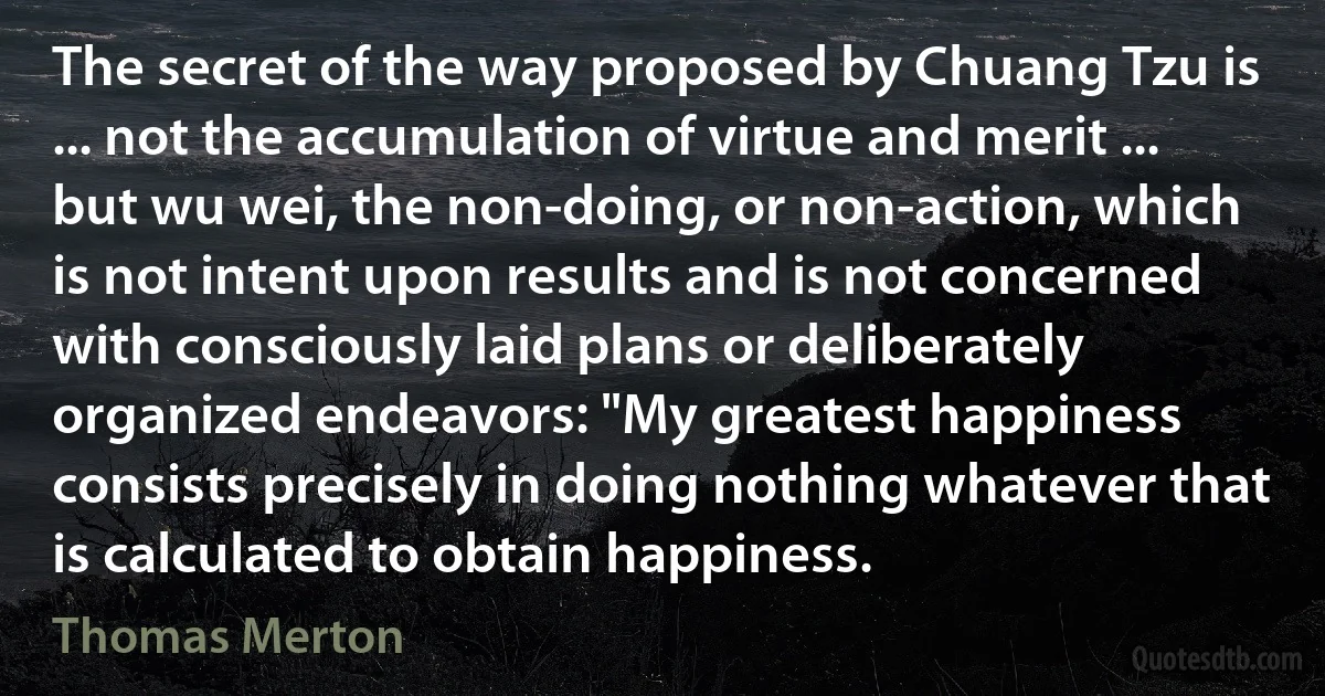 The secret of the way proposed by Chuang Tzu is ... not the accumulation of virtue and merit ... but wu wei, the non-doing, or non-action, which is not intent upon results and is not concerned with consciously laid plans or deliberately organized endeavors: "My greatest happiness consists precisely in doing nothing whatever that is calculated to obtain happiness. (Thomas Merton)