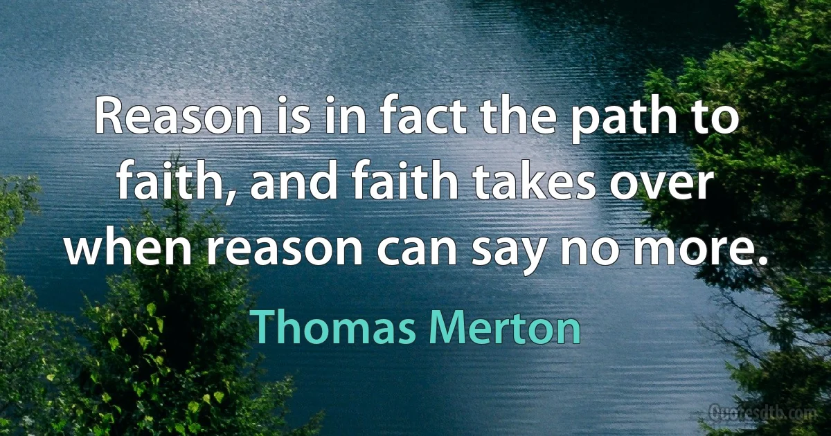 Reason is in fact the path to faith, and faith takes over when reason can say no more. (Thomas Merton)