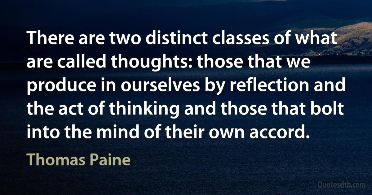 There are two distinct classes of what are called thoughts: those that we produce in ourselves by reflection and the act of thinking and those that bolt into the mind of their own accord. (Thomas Paine)