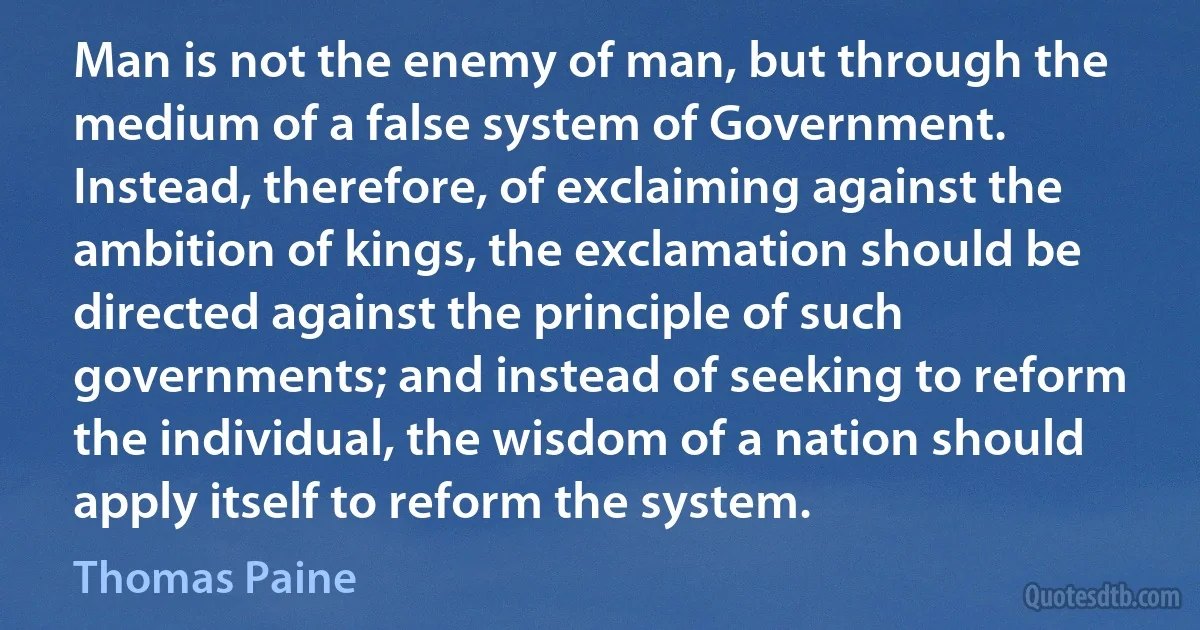 Man is not the enemy of man, but through the medium of a false system of Government. Instead, therefore, of exclaiming against the ambition of kings, the exclamation should be directed against the principle of such governments; and instead of seeking to reform the individual, the wisdom of a nation should apply itself to reform the system. (Thomas Paine)