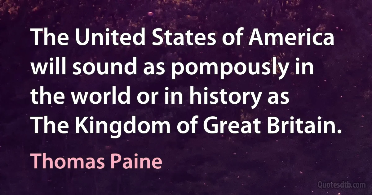 The United States of America will sound as pompously in the world or in history as The Kingdom of Great Britain. (Thomas Paine)