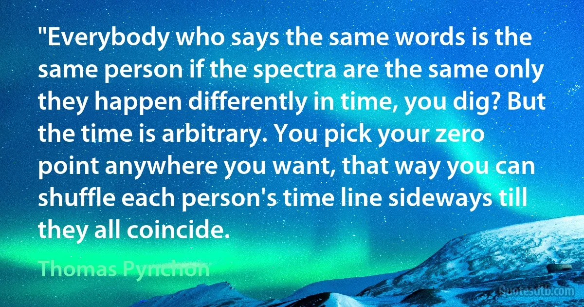 "Everybody who says the same words is the same person if the spectra are the same only they happen differently in time, you dig? But the time is arbitrary. You pick your zero point anywhere you want, that way you can shuffle each person's time line sideways till they all coincide. (Thomas Pynchon)