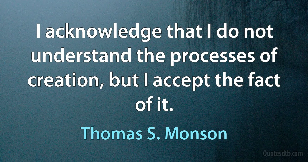 I acknowledge that I do not understand the processes of creation, but I accept the fact of it. (Thomas S. Monson)