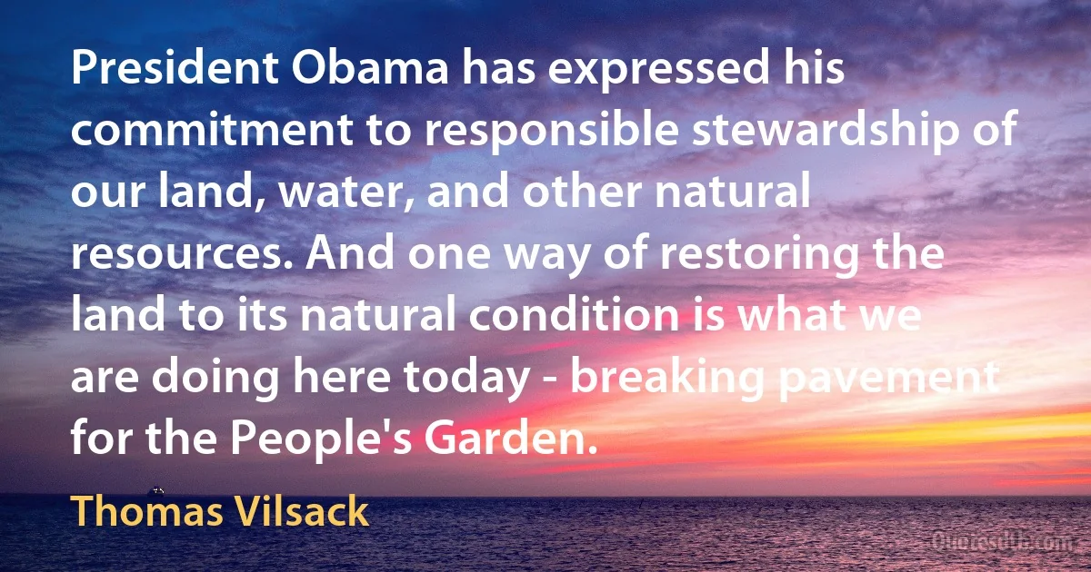 President Obama has expressed his commitment to responsible stewardship of our land, water, and other natural resources. And one way of restoring the land to its natural condition is what we are doing here today - breaking pavement for the People's Garden. (Thomas Vilsack)