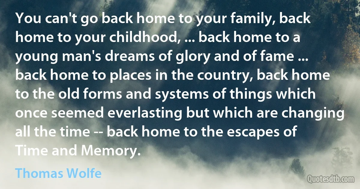 You can't go back home to your family, back home to your childhood, ... back home to a young man's dreams of glory and of fame ... back home to places in the country, back home to the old forms and systems of things which once seemed everlasting but which are changing all the time -- back home to the escapes of Time and Memory. (Thomas Wolfe)