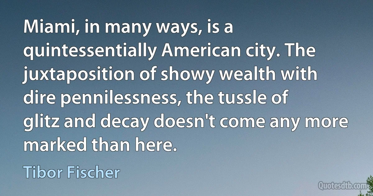 Miami, in many ways, is a quintessentially American city. The juxtaposition of showy wealth with dire pennilessness, the tussle of glitz and decay doesn't come any more marked than here. (Tibor Fischer)